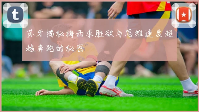 苏牙揭秘梅西求胜欲与思维速度超越奔跑的秘密