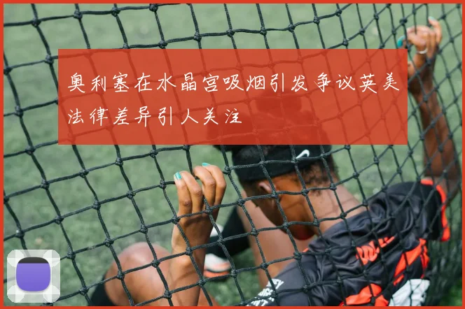 奥利塞在水晶宫吸烟引发争议英美法律差异引人关注