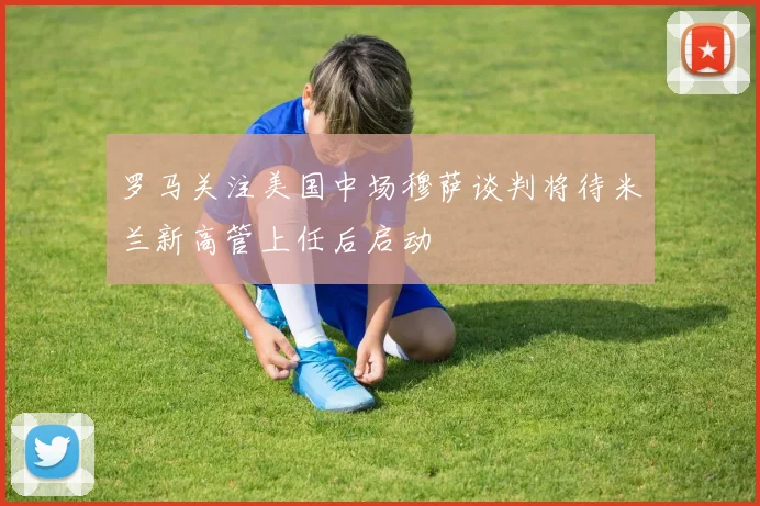 罗马关注美国中场穆萨谈判将待米兰新高管上任后启动