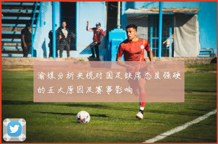 渝媒分析央视对国足缺席态度强硬的五大原因及赛事影响