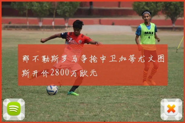 那不勒斯罗马争抢中卫加蒂尤文图斯开价2800万欧元