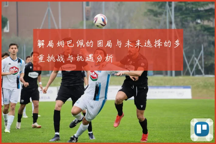 解局姆巴佩的困局与未来选择的多重挑战与机遇分析