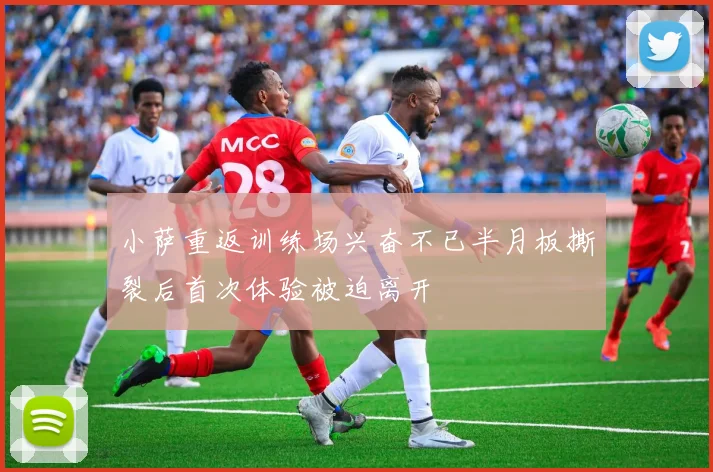 小萨重返训练场兴奋不已半月板撕裂后首次体验被迫离开