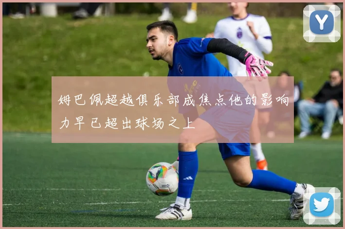 姆巴佩超越俱乐部成焦点他的影响力早已超出球场之上