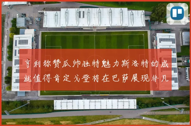 亨利称赞瓜帅独特魅力斯洛特的成就值得肯定戈登将在巴萨展现非凡才华