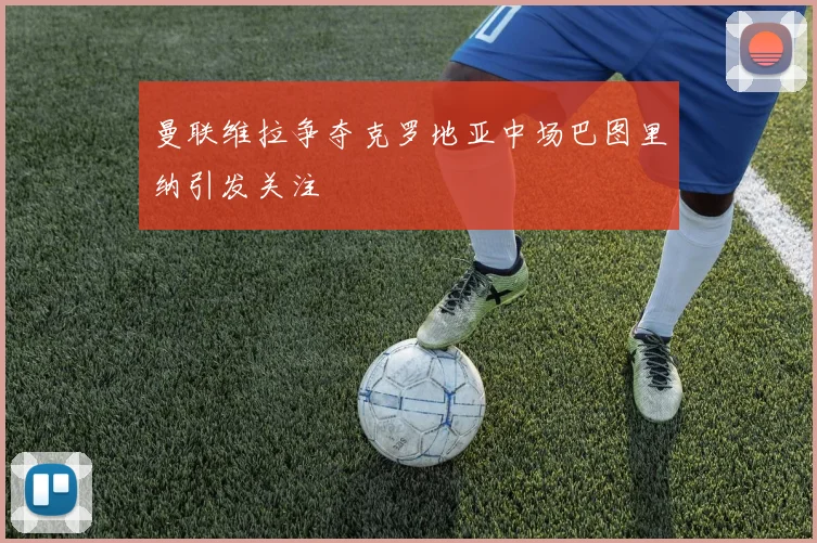 曼联维拉争夺克罗地亚中场巴图里纳引发关注