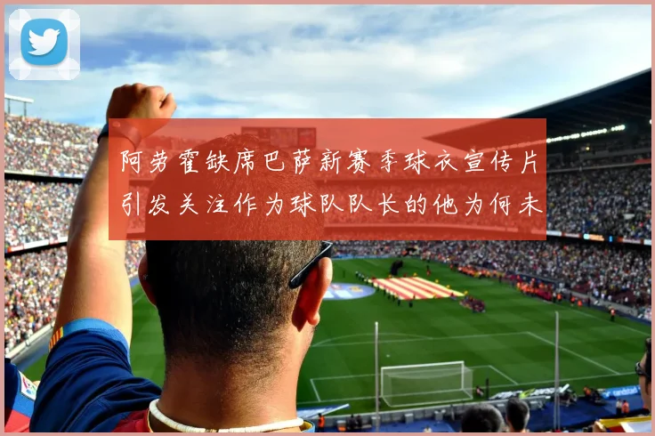 阿劳霍缺席巴萨新赛季球衣宣传片引发关注作为球队队长的他为何未现身