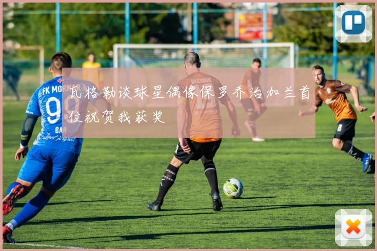 瓦格勒谈球星偶像保罗乔治加兰首位祝贺我获奖