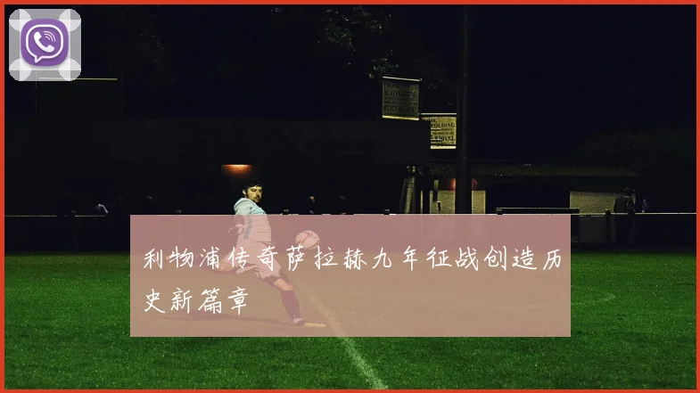 利物浦传奇萨拉赫九年征战创造历史新篇章